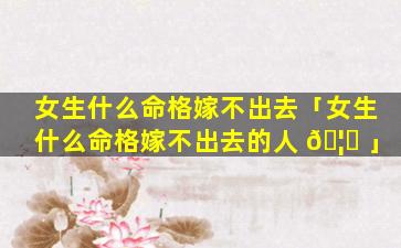 女生什么命格嫁不出去「女生什么命格嫁不出去的人 🦍 」
